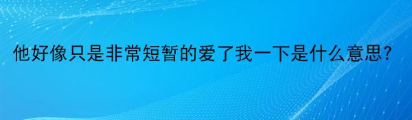 他好像只是非常短暂的爱了我一下是什么意思?