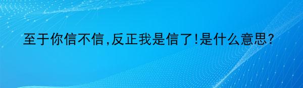 至于你信不信,反正我是信了!是什么意思?