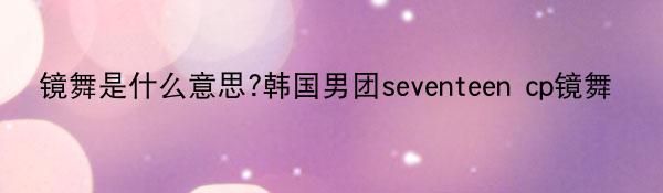 镜舞是什么意思?韩国男团seventeen cp镜舞