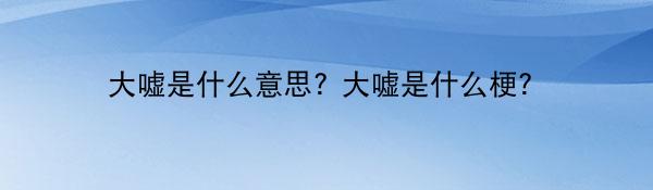 大嘘是什么意思? 大嘘是什么梗?