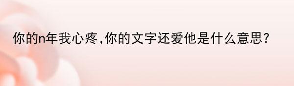 你的n年我心疼,你的文字还爱他是什么意思? 