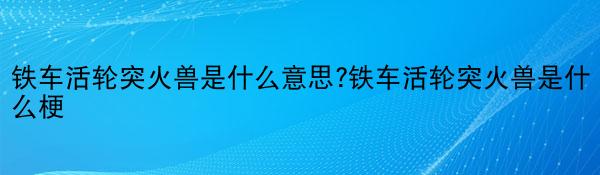 铁车活轮突火兽是什么意思?铁车活轮突火兽是什么梗