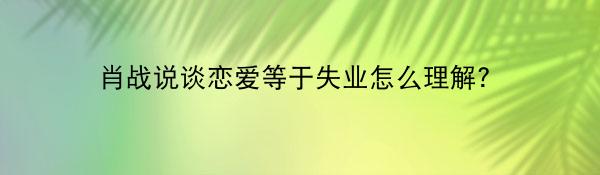 肖战说谈恋爱等于失业怎么理解？