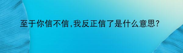 至于你信不信,我反正信了是什么意思?