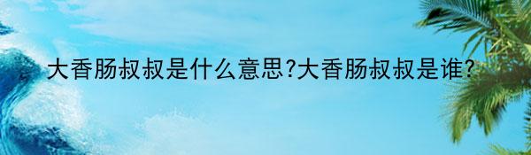大香肠叔叔是什么意思?大香肠叔叔是谁？
