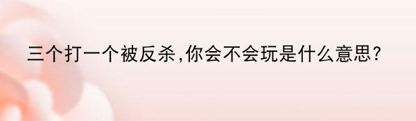 三个打一个被反杀,你会不会玩是什么意思?