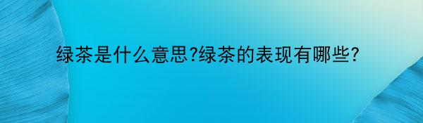 绿茶是什么意思?绿茶的表现有哪些？