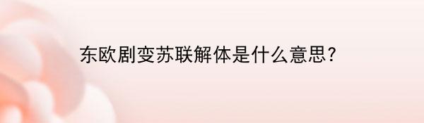 东欧剧变苏联解体是什么意思?（历史事件）