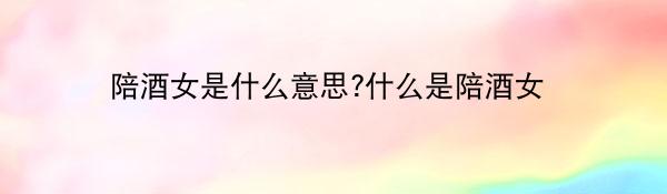 陪酒女是什么意思?什么是陪酒女