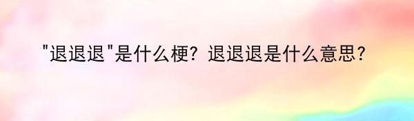 “退退退”是什么梗？退退退是什么意思？