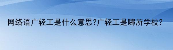 网络语广轻工是什么意思?广轻工是哪所学校？
