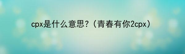 cpx是什么意思?（青春有你2cpx）