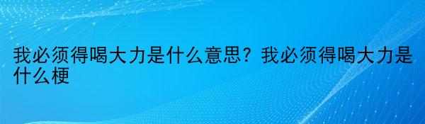 我必须得喝大力是什么意思? 我必须得喝大力是什么梗