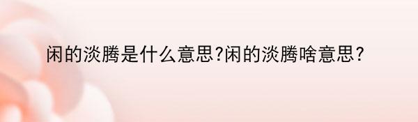 闲的淡腾是什么意思?闲的淡腾啥意思？