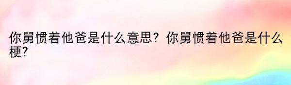 你舅惯着他爸是什么意思？你舅惯着他爸是什么梗？