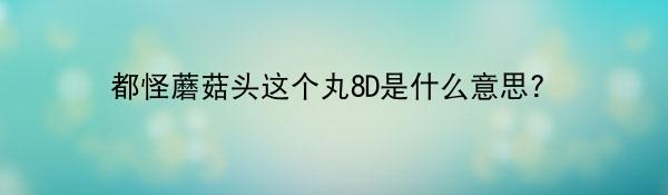 都怪蘑菇头这个丸8D是什么意思?