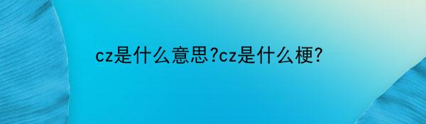 cz是什么意思?cz是什么梗？