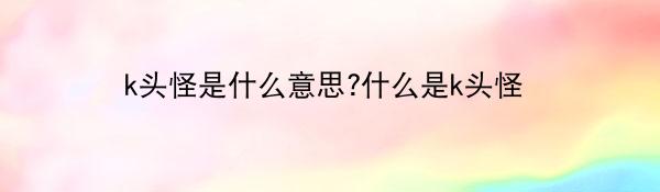 k头怪是什么意思?什么是k头怪