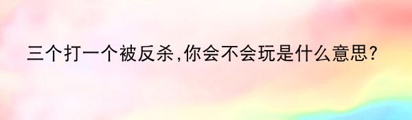 三个打一个被反杀,你会不会玩是什么意思?