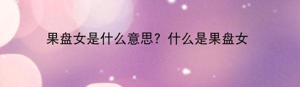 果盘女是什么意思？什么是果盘女