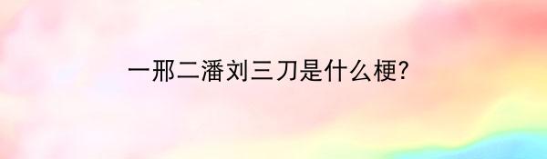 一邢二潘刘三刀是什么梗？