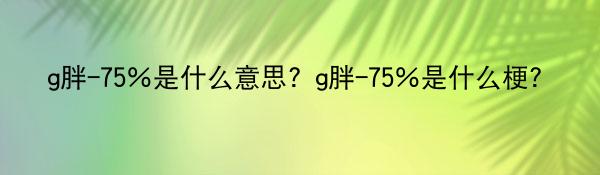 g胖-75％是什么意思？g胖-75％是什么梗？