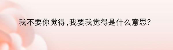 我不要你觉得,我要我觉得是什么意思?