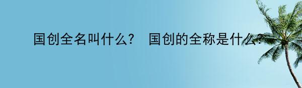 国创全名叫什么？ 国创的全称是什么？