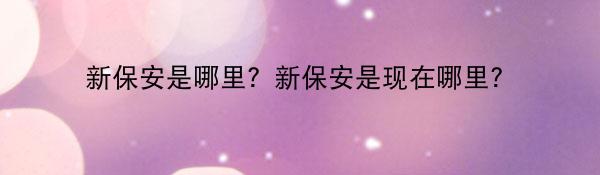新保安是哪里?新保安是现在哪里?