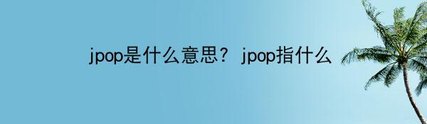 jpop是什么意思？jpop指什么