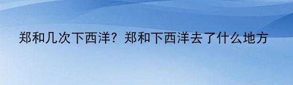 郑和几次下西洋？郑和下西洋去了什么地方