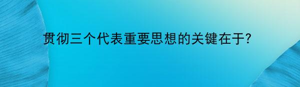 贯彻三个代表重要思想的关键在于？