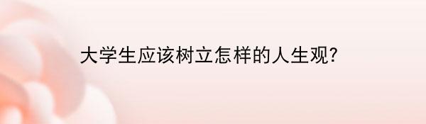 大学生应该树立怎样的人生观？