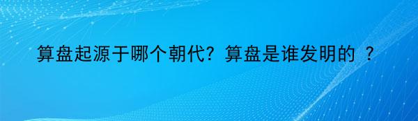 算盘起源于哪个朝代？算盘是谁发明的 ？