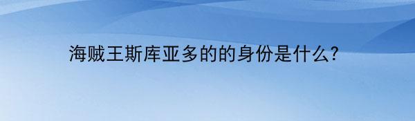 海贼王斯库亚多的的身份是什么？