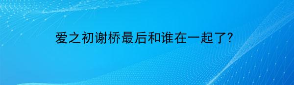 爱之初谢桥最后和谁在一起了？