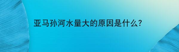 亚马孙河水量大的原因是什么？