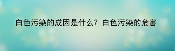 白色污染的成因是什么？白色污染的危害