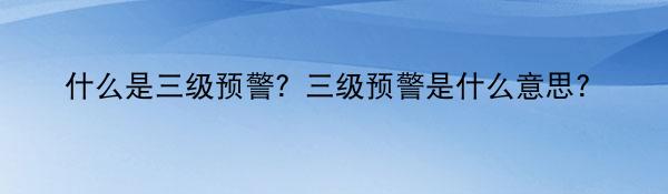 什么是三级预警？三级预警是什么意思？