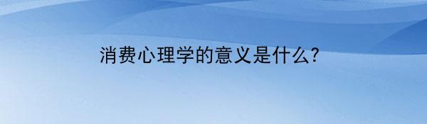 消费心理学的意义是什么?