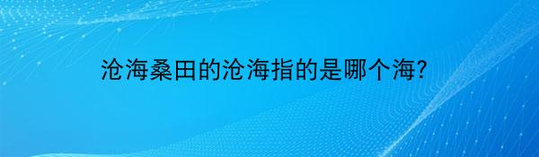 沧海桑田的沧海指的是哪个海？