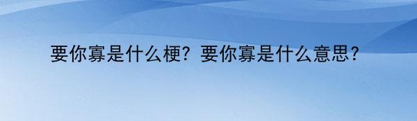 要你寡是什么梗？要你寡是什么意思？