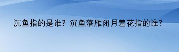 沉鱼指的是谁？沉鱼落雁闭月羞花指的谁？