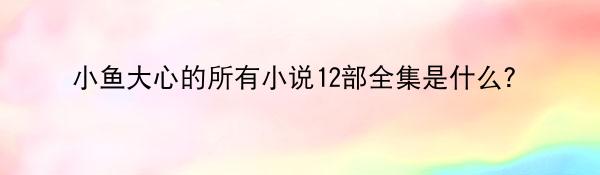 小鱼大心的所有小说12部全集是什么？