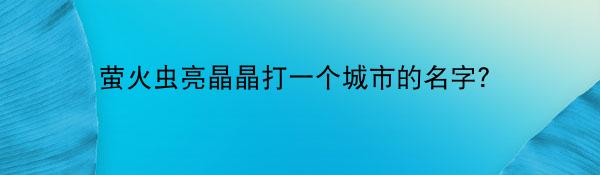 萤火虫亮晶晶打一个城市的名字？