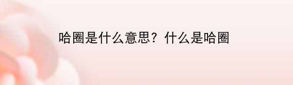 哈圈是什么意思？什么是哈圈