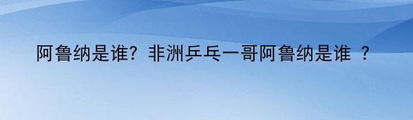 阿鲁纳是谁？非洲乒乓一哥阿鲁纳是谁 ？