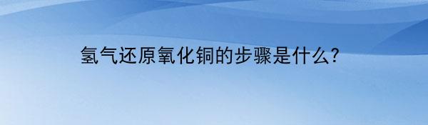 氢气还原氧化铜的步骤是什么？