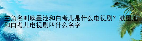 全球球精选！主角名叫耿墨池和白考儿是什么电视剧？耿墨池和白考儿电视剧叫什么名字