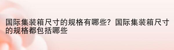 国际集装箱尺寸的规格有哪些？国际集装箱尺寸的规格都包括哪些